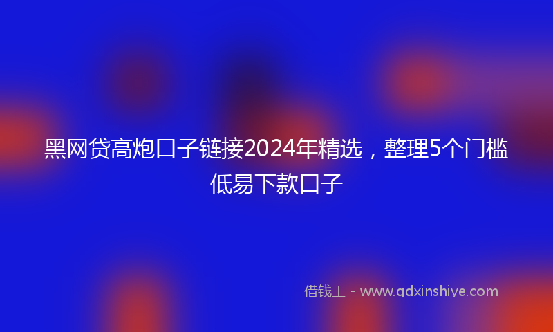黑网贷高炮口子链接2024年精选，整理5个门槛低易下款口子