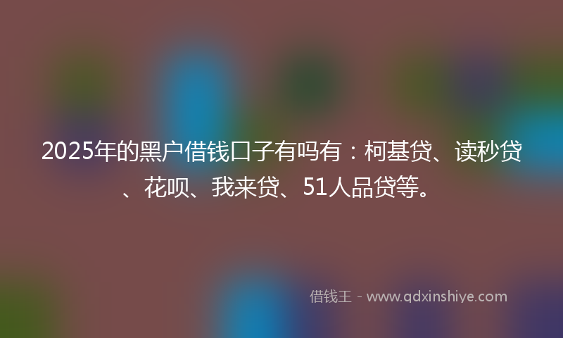 2025年的黑户借钱口子有吗有：柯基贷、读秒贷、花呗、我来贷、51人品贷等。
