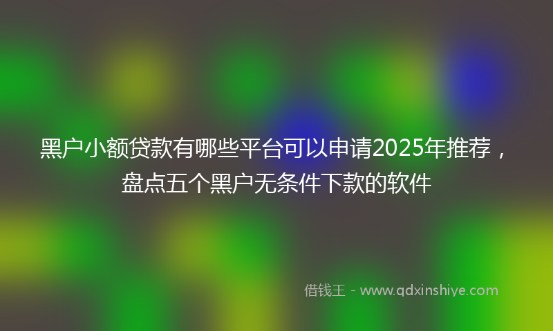 黑户小额贷款有哪些平台可以申请2025年推荐，盘点五个黑户无条件下款的软件