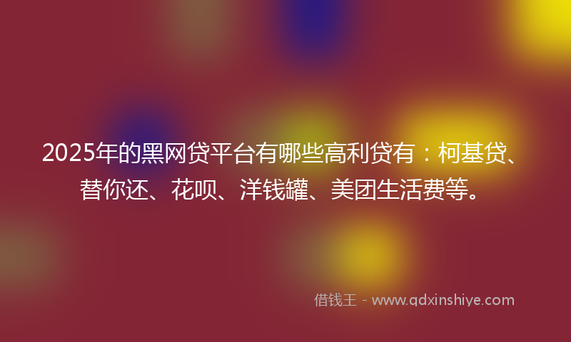 2025年的黑网贷平台有哪些高利贷有：柯基贷、替你还、花呗、洋钱罐、美团生活费等。