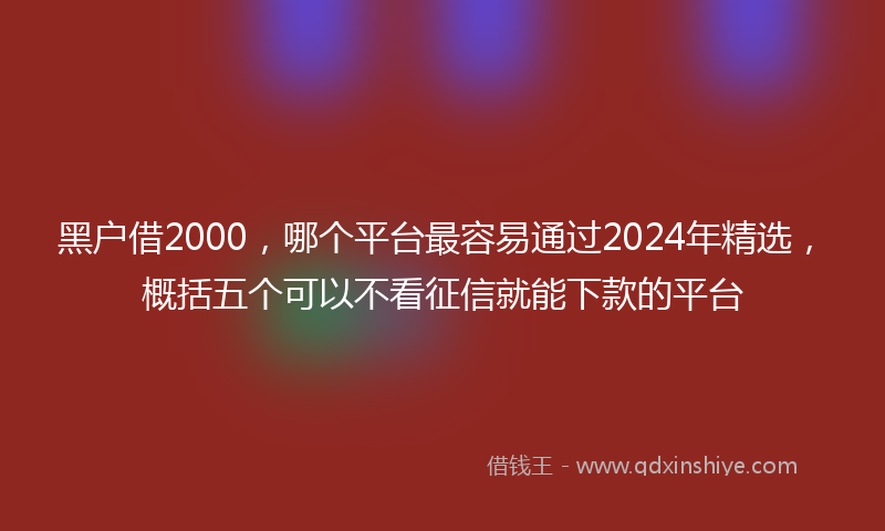 黑户借2000，哪个平台最容易通过2024年精选，概括五个可以不看征信就能下款的平台