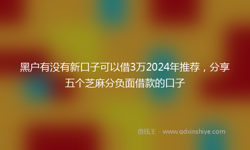 黑户有没有新口子可以借3万2024年推荐，分享五个芝麻分负面借款的口子