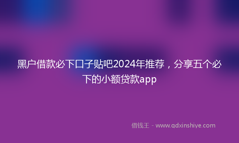 黑户借款必下口子贴吧2024年推荐，分享五个必下的小额贷款app