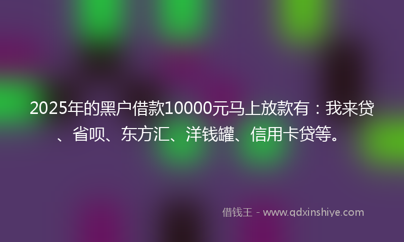 2025年的黑户借款10000元马上放款有：我来贷、省呗、东方汇、洋钱罐、信用卡贷等。