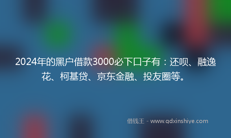 2024年的黑户借款3000必下口子有：还呗、融逸花、柯基贷、京东金融、投友圈等。