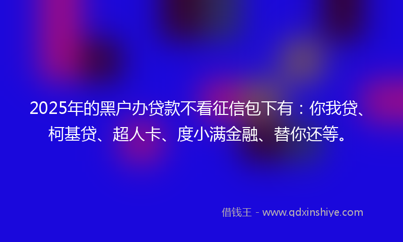 2025年的黑户办贷款不看征信包下有：你我贷、柯基贷、超人卡、度小满金融、替你还等。