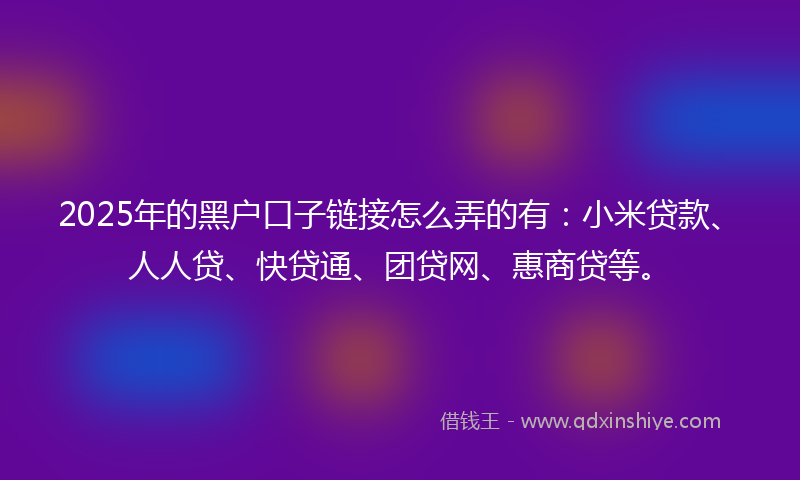 2025年的黑户口子链接怎么弄的有：小米贷款、人人贷、快贷通、团贷网、惠商贷等。