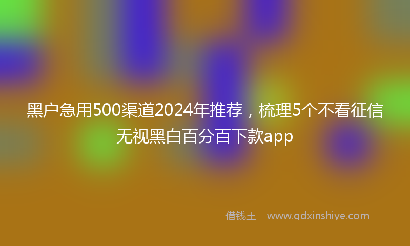 黑户急用500渠道2024年推荐,梳理5个不看征信无视黑白百分百下款app