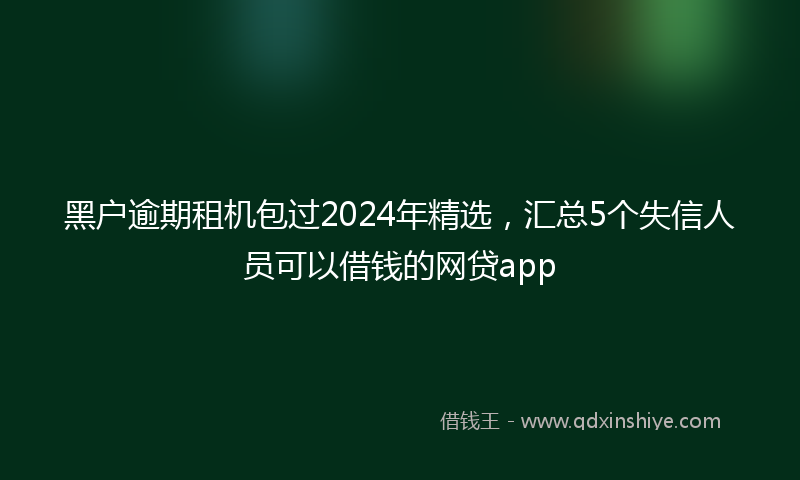 黑户逾期租机包过2024年精选，汇总5个失信人员可以借钱的网贷app