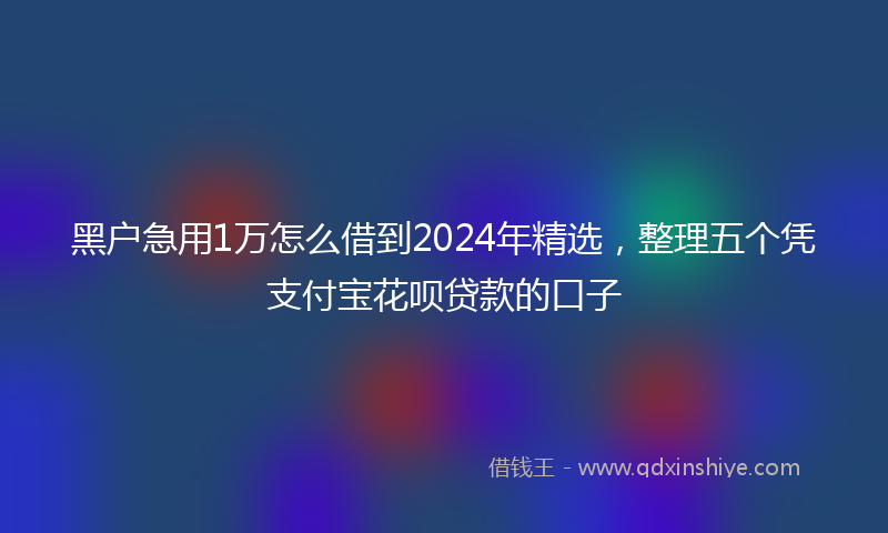 黑户急用1万怎么借到2024年精选，整理五个凭支付宝花呗贷款的口子