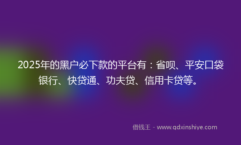 2025年的黑户必下款的平台有：省呗、平安口袋银行、快贷通、功夫贷、信用卡贷等。