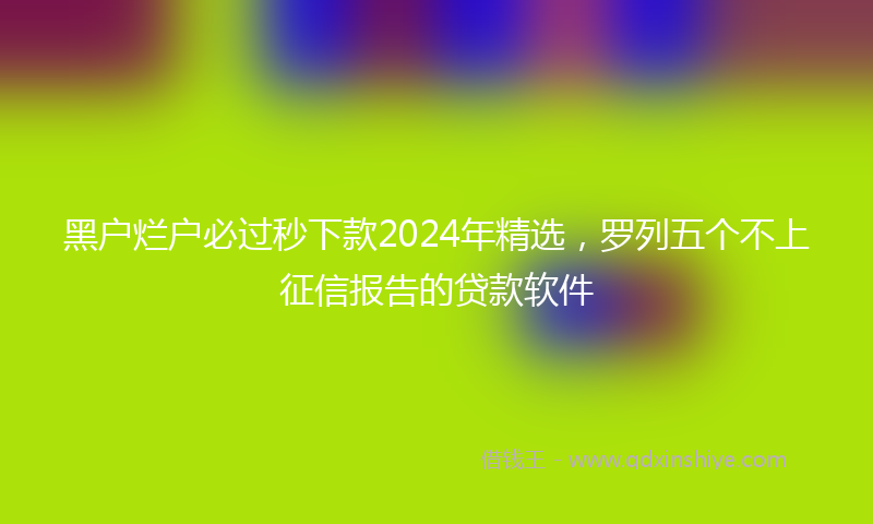 黑户烂户必过秒下款2024年精选，罗列五个不上征信报告的贷款软件