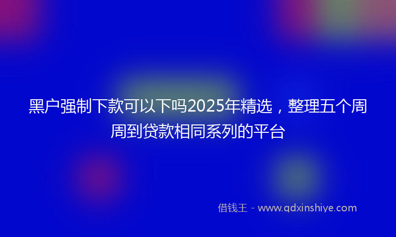 黑户强制下款可以下吗2025年精选，整理五个周周到贷款相同系列的平台