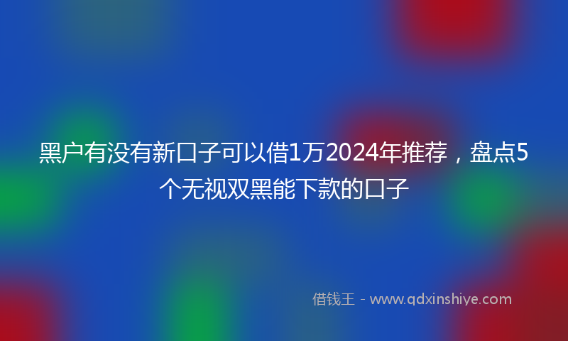 黑户有没有新口子可以借1万2024年推荐，盘点5个无视双黑能下款的口子