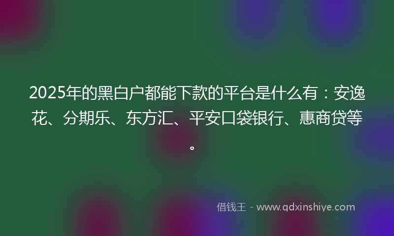 2025年的黑白户都能下款的平台是什么有：安逸花、分期乐、东方汇、平安口袋银行、惠商贷等。