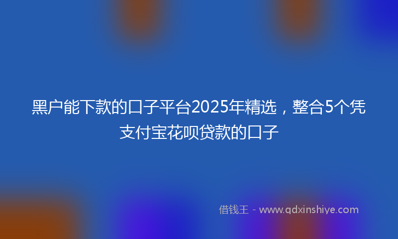 黑户能下款的口子平台2025年精选，整合5个凭支付宝花呗贷款的口子