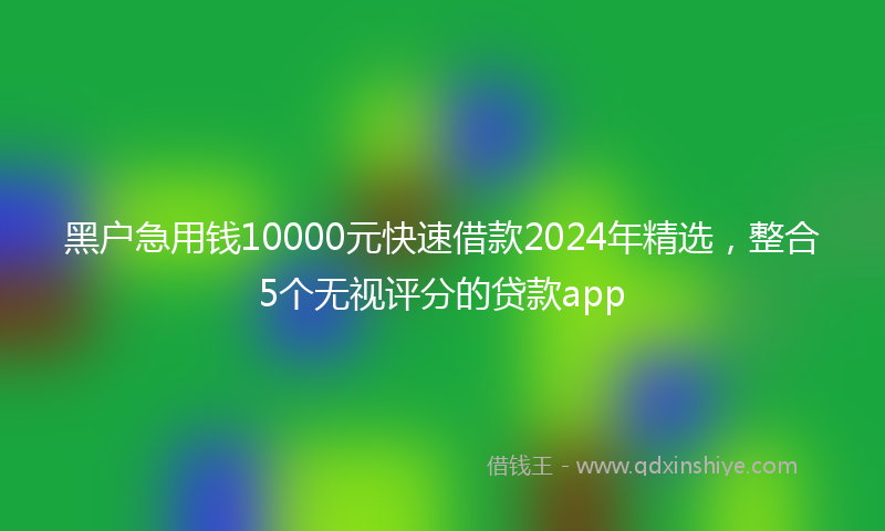 黑户急用钱10000元快速借款2024年精选，整合5个无视评分的贷款app