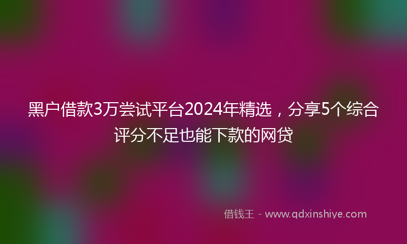 黑户借款3万尝试平台2024年精选，分享5个综合评分不足也能下款的网贷