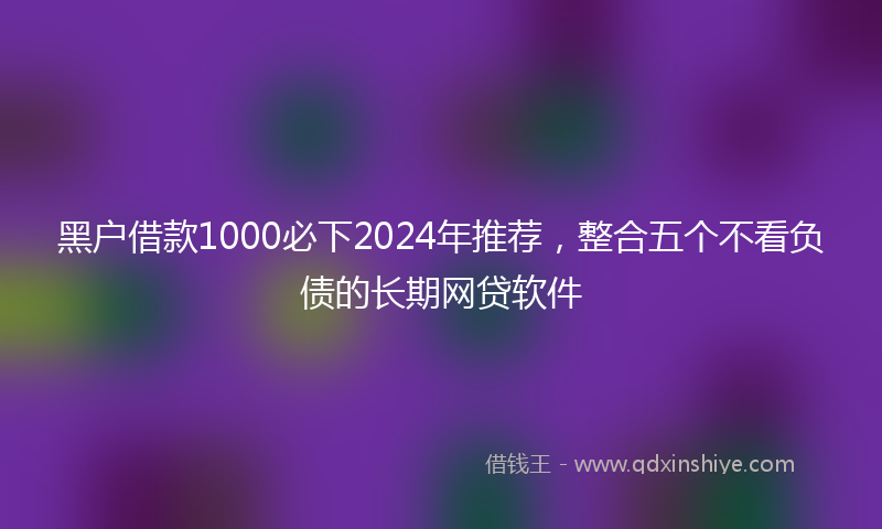 黑户借款1000必下2024年推荐，整合五个不看负债的长期网贷软件