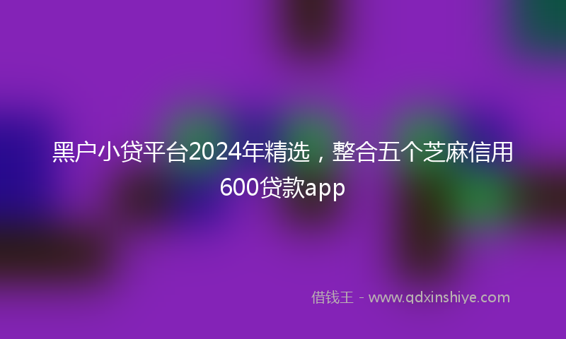 黑户小贷平台2024年精选，整合五个芝麻信用600贷款app