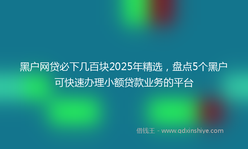 黑户网贷必下几百块2025年精选，盘点5个黑户可快速办理小额贷款业务的平台