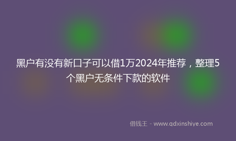 黑户有没有新口子可以借1万2024年推荐，整理5个黑户无条件下款的软件