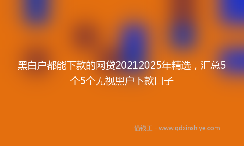 黑白户都能下款的网贷20212025年精选，汇总5个5个无视黑户下款口子
