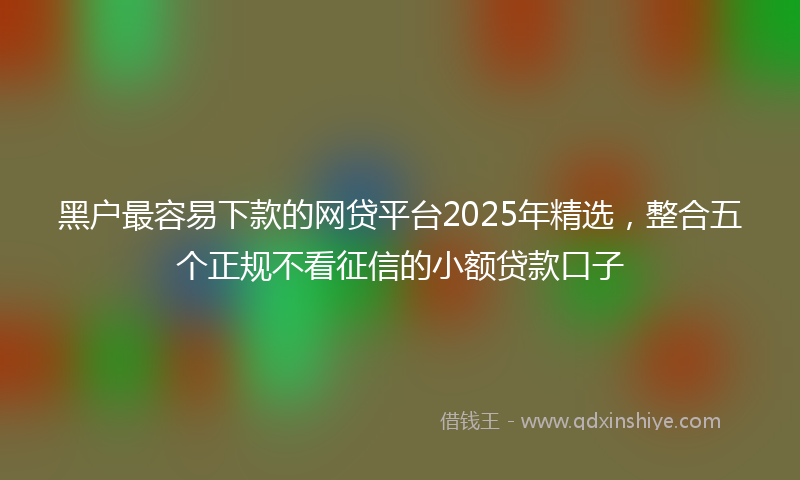 黑户最容易下款的网贷平台2025年精选，整合五个正规不看征信的小额贷款口子