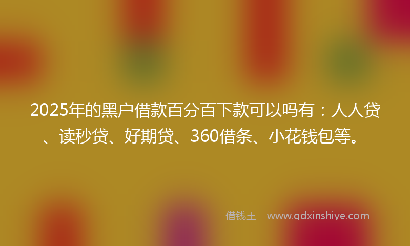 2025年的黑户借款百分百下款可以吗有：人人贷、读秒贷、好期贷、360借条、小花钱包等。