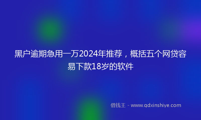 黑户逾期急用一万2024年推荐，概括五个网贷容易下款18岁的软件