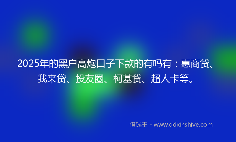 2025年的黑户高炮口子下款的有吗有：惠商贷、我来贷、投友圈、柯基贷、超人卡等。