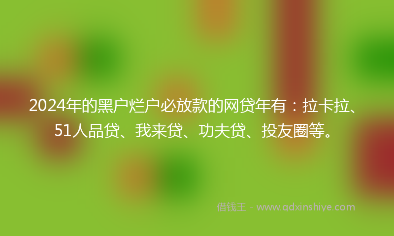 2024年的黑户烂户必放款的网贷年有：拉卡拉、51人品贷、我来贷、功夫贷、投友圈等。
