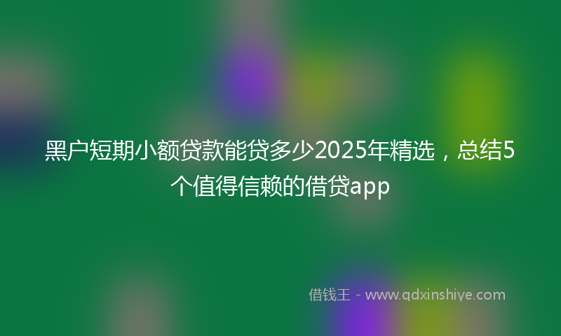 黑户短期小额贷款能贷多少2025年精选，总结5个值得信赖的借贷app