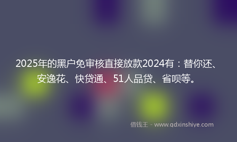 2025年的黑户免审核直接放款2024有：替你还、安逸花、快贷通、51人品贷、省呗等。