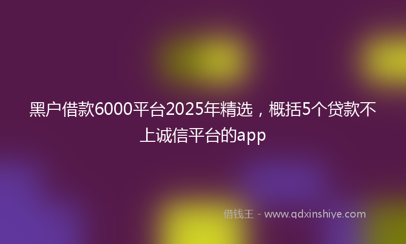 黑户借款6000平台2025年精选，概括5个贷款不上诚信平台的app