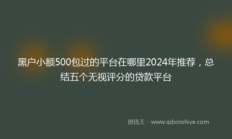 黑户小额500包过的平台在哪里2024年推荐，总结五个无视评分的贷款平台
