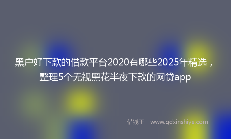 黑户好下款的借款平台2020有哪些2025年精选，整理5个无视黑花半夜下款的网贷app