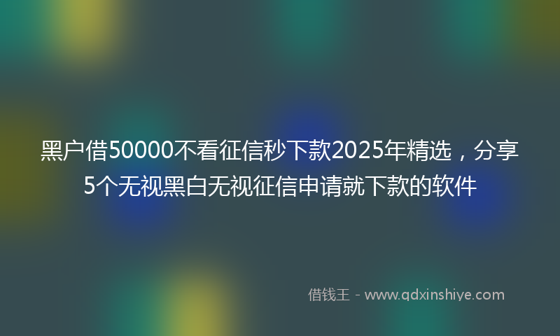 黑户借50000不看征信秒下款2025年精选，分享5个无视黑白无视征信申请就下款的软件