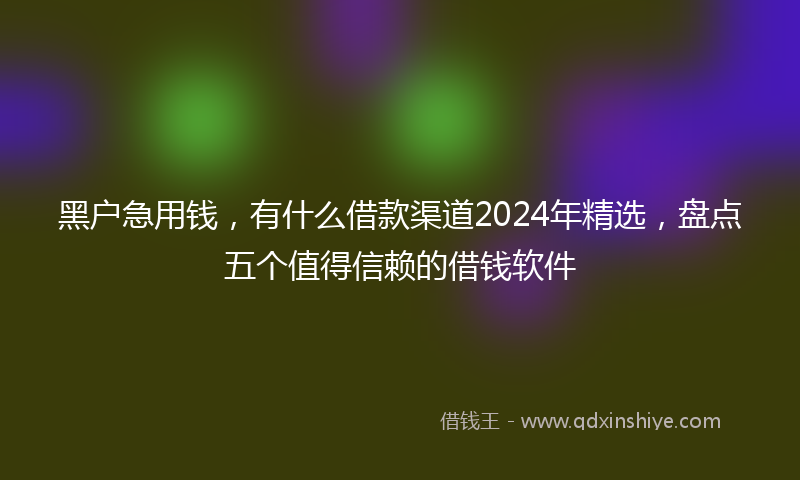 黑户急用钱，有什么借款渠道2024年精选，盘点五个值得信赖的借钱软件