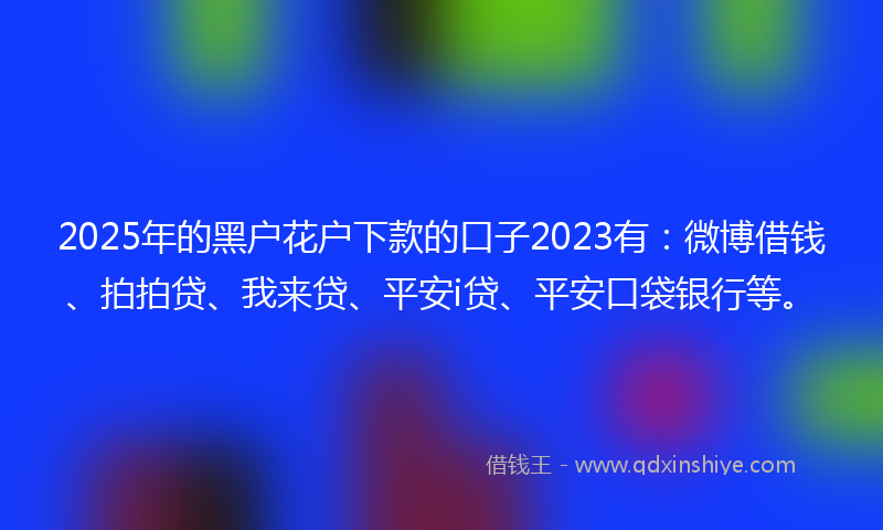 2025年的黑户花户下款的口子2023有：微博借钱、拍拍贷、我来贷、平安i贷、平安口袋银行等。