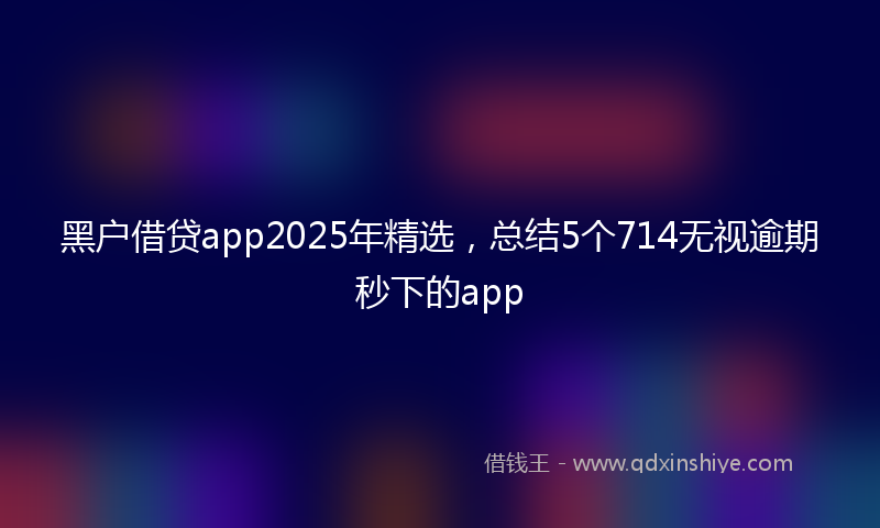 黑户借贷app2025年精选，总结5个714无视逾期秒下的app
