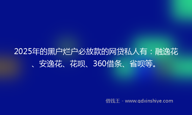 2025年的黑户烂户必放款的网贷私人有：融逸花、安逸花、花呗、360借条、省呗等。