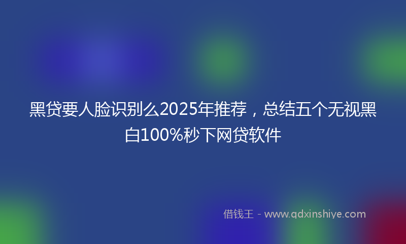 黑贷要人脸识别么2025年推荐，总结五个无视黑白100%秒下网贷软件