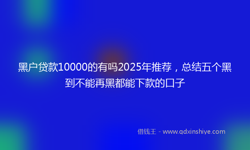 黑户贷款10000的有吗2025年推荐，总结五个黑到不能再黑都能下款的口子