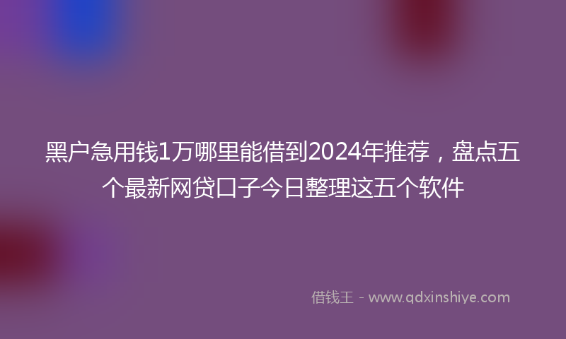 黑户急用钱1万哪里能借到2024年推荐，盘点五个最新网贷口子今日整理这五个软件
