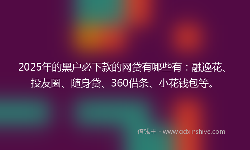 2025年的黑户必下款的网贷有哪些有：融逸花、投友圈、随身贷、360借条、小花钱包等。