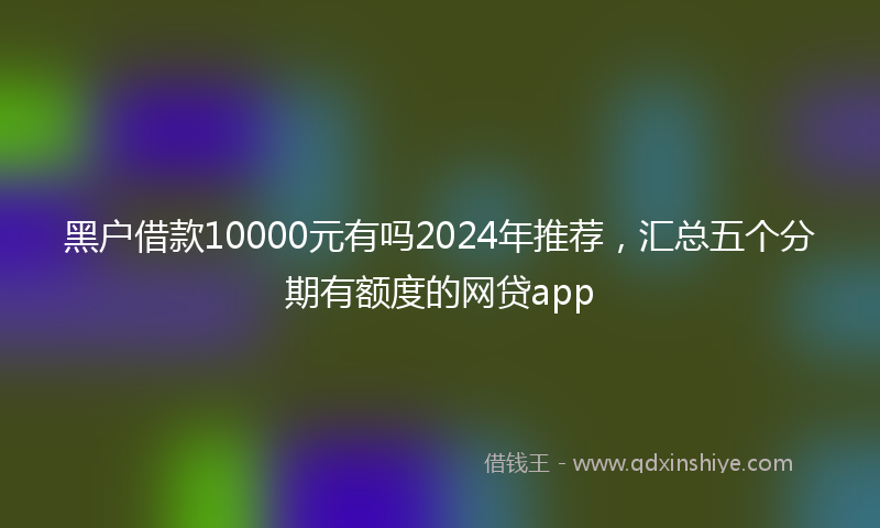 黑户借款10000元有吗2024年推荐，汇总五个分期有额度的网贷app