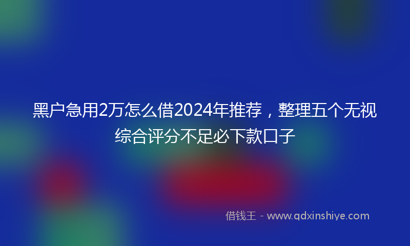 黑户急用2万怎么借2024年推荐，整理五个无视综合评分不足必下款口子