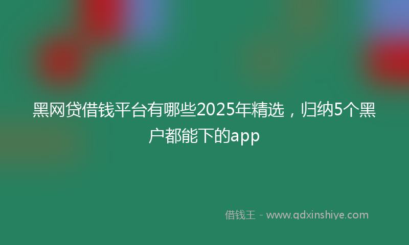 黑网贷借钱平台有哪些2025年精选，归纳5个黑户都能下的app