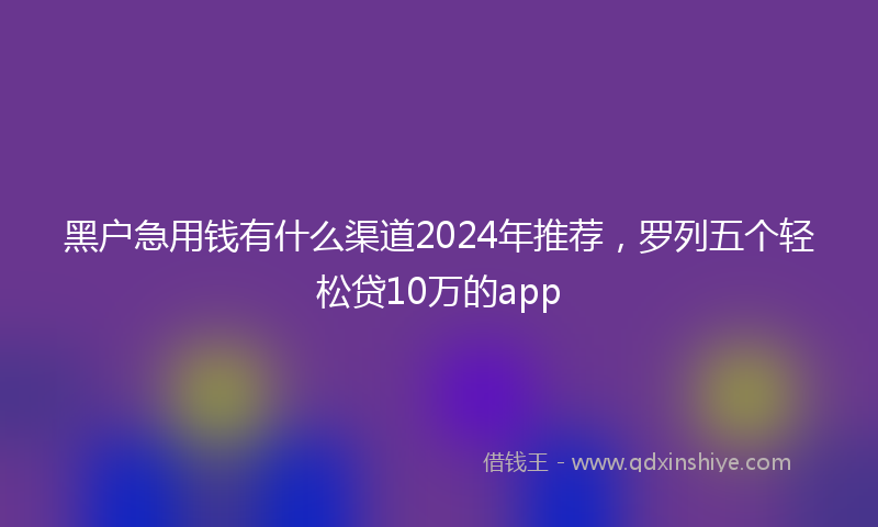 黑户急用钱有什么渠道2024年推荐，罗列五个轻松贷10万的app